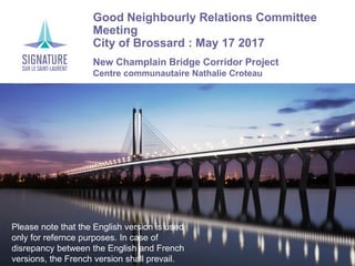 Good Neighbourly Relations Committee
Meeting
City of Brossard : May 17 2017
New Champlain Bridge Corridor Project
Centre communautaire Nathalie Croteau
Please note that the English version is used
only for refernce purposes. In case of
disrepancy between the English and French
versions, the French version shall prevail.
 