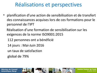 Institut Pasteur de Tunis
8 juillet 2016
Réunion du Conseil
Scientifique Elargi
Réalisations et perspectives
• planification d’une action de sensibilisation et de transfert
des connaissances acquises lors de ces formations pour le
personnel de l’IPT
Réalisation d’une formation de sensibilisation sur les
exigences de la norme ISO9001:2015
112 personnes ont a bénéficié
14 jours : Mai-Juin 2016
un taux de satisfaction
global de 79%
 