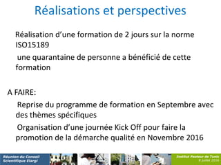 Institut Pasteur de Tunis
8 juillet 2016
Réunion du Conseil
Scientifique Elargi
Réalisations et perspectives
Réalisation d’une formation de 2 jours sur la norme
ISO15189
une quarantaine de personne a bénéficié de cette
formation
A FAIRE:
Reprise du programme de formation en Septembre avec
des thèmes spécifiques
Organisation d’une journée Kick Off pour faire la
promotion de la démarche qualité en Novembre 2016
 