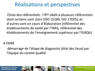 Institut Pasteur de Tunis
8 juillet 2016
Réunion du Conseil
Scientifique Elargi
Réalisations et perspectives
Choix des référentiels : l’IPT obéit à plusieurs référentiels
dont certains sont clairs (ISO 15189, ISO 17025), et
d’autres sont en cours d’élaboration (référentiel des
établissements de santé par l’INAS, référentiel des
établissements de l’enseignement supérieur par l’IEAQA)
A FAIRE
démarrage de l’étape de diagnostic (état des lieux) par
l’équipe du comité qualité
 