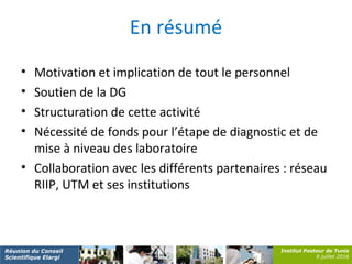 Institut Pasteur de Tunis
8 juillet 2016
Réunion du Conseil
Scientifique Elargi
En résumé
• Motivation et implication de tout le personnel
• Soutien de la DG
• Structuration de cette activité
• Nécessité de fonds pour l’étape de diagnostic et de
mise à niveau des laboratoire
• Collaboration avec les différents partenaires : réseau
RIIP, UTM et ses institutions
 
