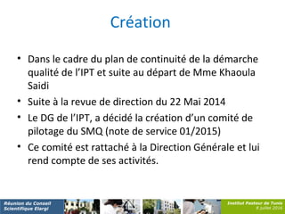 Institut Pasteur de Tunis
8 juillet 2016
Réunion du Conseil
Scientifique Elargi
Création
• Dans le cadre du plan de continuité de la démarche
qualité de l’IPT et suite au départ de Mme Khaoula
Saidi
• Suite à la revue de direction du 22 Mai 2014
• Le DG de l’IPT, a décidé la création d’un comité de
pilotage du SMQ (note de service 01/2015)
• Ce comité est rattaché à la Direction Générale et lui
rend compte de ses activités.
 