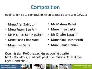 Institut Pasteur de Tunis
8 juillet 2016
Réunion du Conseil
Scientifique Elargi
Composition
modification de sa composition selon la note de service n°02/2016
• Mme Afef Bahlous
• Mme Feten Ben Ali
• Mr Hichem Ben Hassine
• Mme Sana Chaabane
• Mme Ines Safra
• Mr Mahrez Kallel
• Mme Imen Larbi
• Mr Dhafer Laouini
• Mme Sana Masmoudi
• Mme Sonia Damak
Commission PAQ : rattachée au comité qualité
Mr Ali Bouattour, étudiants post doc (Marien BenRekaya,
Rym Chamakhi…)
 