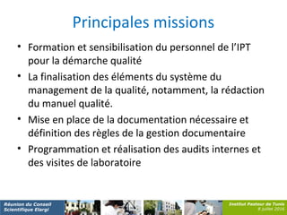 Institut Pasteur de Tunis
8 juillet 2016
Réunion du Conseil
Scientifique Elargi
Principales missions
• Formation et sensibilisation du personnel de l’IPT
pour la démarche qualité
• La finalisation des éléments du système du
management de la qualité, notamment, la rédaction
du manuel qualité.
• Mise en place de la documentation nécessaire et
définition des règles de la gestion documentaire
• Programmation et réalisation des audits internes et
des visites de laboratoire
 