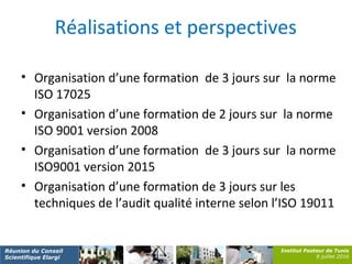 Institut Pasteur de Tunis
8 juillet 2016
Réunion du Conseil
Scientifique Elargi
Réalisations et perspectives
• Organisation d’une formation de 3 jours sur la norme
ISO 17025
• Organisation d’une formation de 2 jours sur la norme
ISO 9001 version 2008
• Organisation d’une formation de 3 jours sur la norme
ISO9001 version 2015
• Organisation d’une formation de 3 jours sur les
techniques de l’audit qualité interne selon l’ISO 19011
 