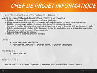 CHEF DE PROJET INFORMATIQUE
Titre professionnel Ministère du travail – Niveau II
A partir des spécifications de l’application à réaliser, le développeur :
• Établit les schémas partiels des données concernées par l’application,
• Réalise les maquettes des écrans, des formulaires et des états à réaliser ainsi que leur schéma d’enchaînement
• Établit les connexions avec les bases de données du système d’information de l’entreprise
• Formalise les requêtes d’extraction et de mise à jour à effectuer sur la base de données à l’aide d’un langage de requête
• Code les transformations à effectuer sur les données en fonction des spécifications avec un langage de programmation
• Effectue les tests unitaires avec un outil de mise au point
• Fait valider l’application par les utilisateurs
• Rédige et finalise le dossier de conception technique
Durée :
• 1178 h en centre de formation
• Formation en Alternance (15 jours en centre / 15 jours en Entreprises)
Pré-requis :
• Niveau BAC+3/4
Admissibilité :
Tests de sélection et entretien projet avec un conseiller en formation et le formateur référent.
 