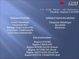 G2M C.A. : 16 M€  Effectif : ~ 160 collaborateurs Président : Stéphane GAUTIER Génie Climatique Charpente Bois Bardage toutes technicités Couverture Traditionnelle Couverture Industrielle Domaines d’Activités  Charpente Métallique Etanchéité Electricité  Aptitude à trouver des solutions Zone d’intervention  Région CENTRE Région LIMOUSIN Région BOURGOGNE (Ouest) Région AUVERGNE (Nord) Région AQUITAINE (Nord Est) Région POITOU CHARENTE (Est) 