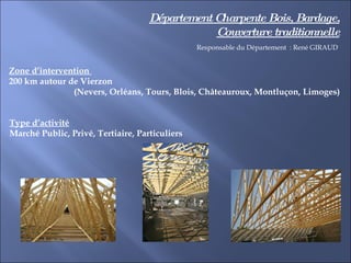 Département Charpente Bois, Bardage, Couverture traditionnelle Zone d’intervention  200 km autour de Vierzon  (Nevers, Orléans, Tours, Blois, Châteauroux, Montluçon, Limoges)  Type d’activité Marché Public, Privé, Tertiaire, Particuliers  Responsable du Département  : René GIRAUD 