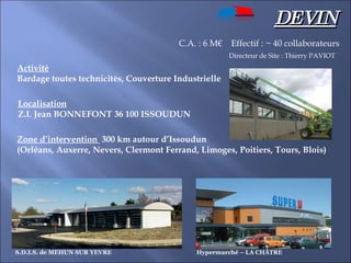 DEVIN Activité   Bardage toutes technicités, Couverture Industrielle Localisation   Z.I. Jean BONNEFONT 36 100 ISSOUDUN Zone d’intervention  300 km autour d’Issoudun (Orléans, Auxerre, Nevers, Clermont Ferrand, Limoges, Poitiers, Tours, Blois) C.A. : 6 M€  Effectif : ~ 40 collaborateurs Directeur de Site : Thierry PAVIOT Hypermarché – LA CHÂTRE S.D.I.S. de MEHUN SUR YEVRE 