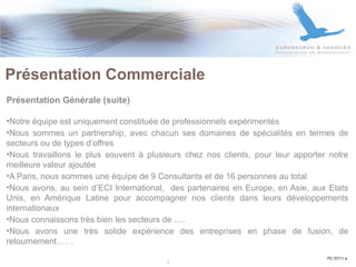 Présentation Commerciale  Présentation Générale (suite) Notre équipe est uniquement constituée de professionnels expérimentés Nous sommes un partnership, avec chacun ses domaines de spécialités en termes de secteurs ou de types d’offres Nous travaillons le plus souvent à plusieurs chez nos clients, pour leur apporter notre meilleure valeur ajoutée A Paris, nous sommes une équipe de 9 Consultants et de 16 personnes au total Nous avons, au sein d’ECI International,  des partenaires en Europe, en Asie, aux Etats Unis, en Amérique Latine pour accompagner nos clients dans leurs développements internationaux Nous connaissons très bien les secteurs de …. Nous avons une très solide expérience des entreprises en phase de fusion, de retournement…… PC 07/11 a 2 