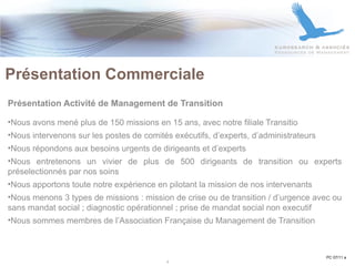 Présentation Activité de Management de Transition Nous avons mené plus de 150 missions en 15 ans, avec notre filiale Transitio Nous intervenons sur les postes de comités exécutifs, d’experts, d’administrateurs Nous répondons aux besoins urgents de dirigeants et d’experts Nous entretenons un vivier de plus de 500 dirigeants de transition ou experts préselectionnés par nos soins Nous apportons toute notre expérience en pilotant la mission de nos intervenants Nous menons 3 types de missions : mission de crise ou de transition / d’urgence avec ou sans mandat social ; diagnostic opérationnel ; prise de mandat social non executif Nous sommes membres de l’Association Française du Management de Transition  Présentation Commerciale  PC 07/11 a 4 