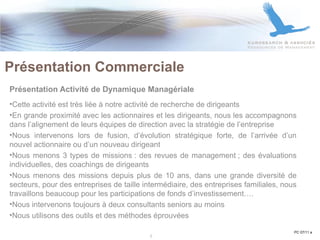 Présentation Activité de Dynamique Managériale   Cette activité est très liée à notre activité de recherche de dirigeants En grande proximité avec les actionnaires et les dirigeants, nous les accompagnons dans l’alignement de leurs équipes de direction avec la stratégie de l’entreprise Nous intervenons lors de fusion, d’évolution stratégique forte, de l’arrivée d’un nouvel actionnaire ou d’un nouveau dirigeant Nous menons 3 types de missions : des revues de management ; des évaluations individuelles, des coachings de dirigeants Nous menons des missions depuis plus de 10 ans, dans une grande diversité de secteurs, pour des entreprises de taille intermédiaire, des entreprises familiales, nous travaillons beaucoup pour les participations de fonds d’investissement…. Nous intervenons toujours à deux consultants seniors au moins Nous utilisons des outils et des méthodes éprouvées Présentation Commerciale PC 07/11 a 5 