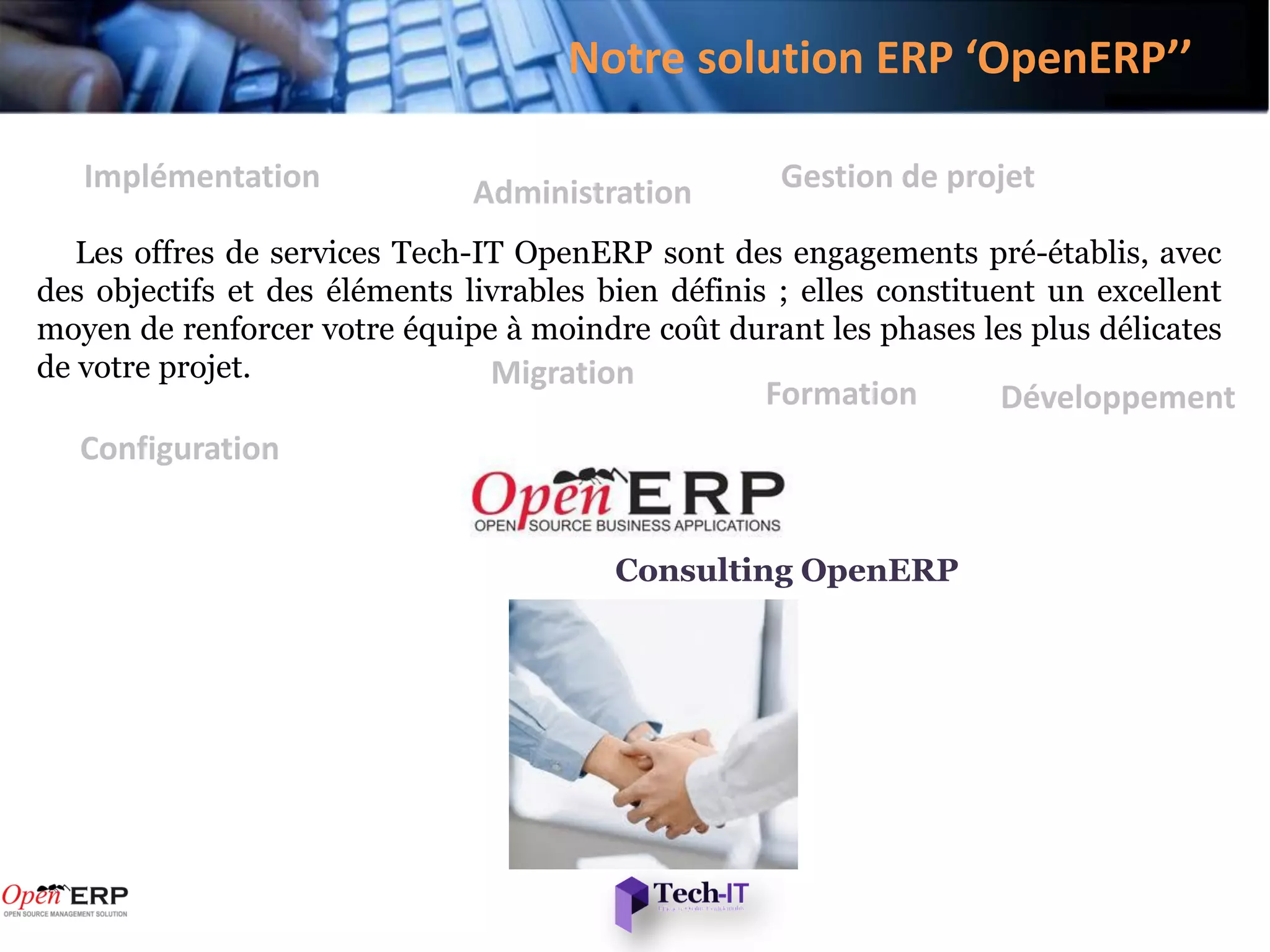 Notre solution ERP ‘OpenERP’’

   Implémentation              Administration        Gestion de projet

   Les offres de services Tech-IT OpenERP sont des engagements pré-établis, avec
des objectifs et des éléments livrables bien définis ; elles constituent un excellent
moyen de renforcer votre équipe à moindre coût durant les phases les plus délicates
de votre projet.                Migration
                                                    Formation        Développement
   Configuration


                                         Consulting OpenERP
 