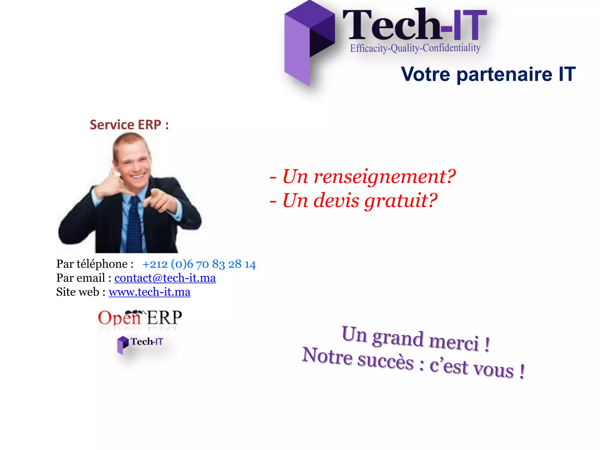 Votre partenaire IT

      Service ERP :


                                        - Un renseignement?
                                        - Un devis gratuit?


Par téléphone : +212 (0)6 70 83 28 14
Par email : contact@tech-it.ma
Site web : www.tech-it.ma
 