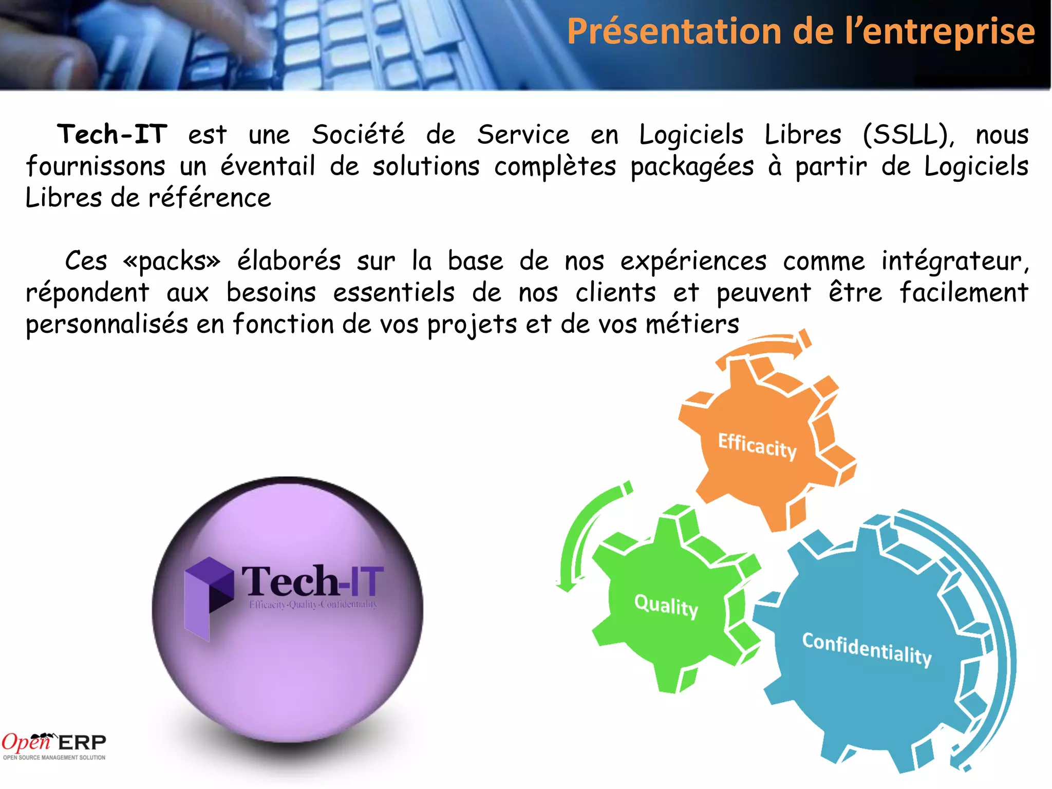 Présentation de l’entreprise

   Tech-IT est une Société de Service en Logiciels Libres (SSLL), nous
fournissons un éventail de solutions complètes packagées à partir de Logiciels
Libres de référence

   Ces «packs» élaborés sur la base de nos expériences comme intégrateur,
répondent aux besoins essentiels de nos clients et peuvent être facilement
personnalisés en fonction de vos projets et de vos métiers
 