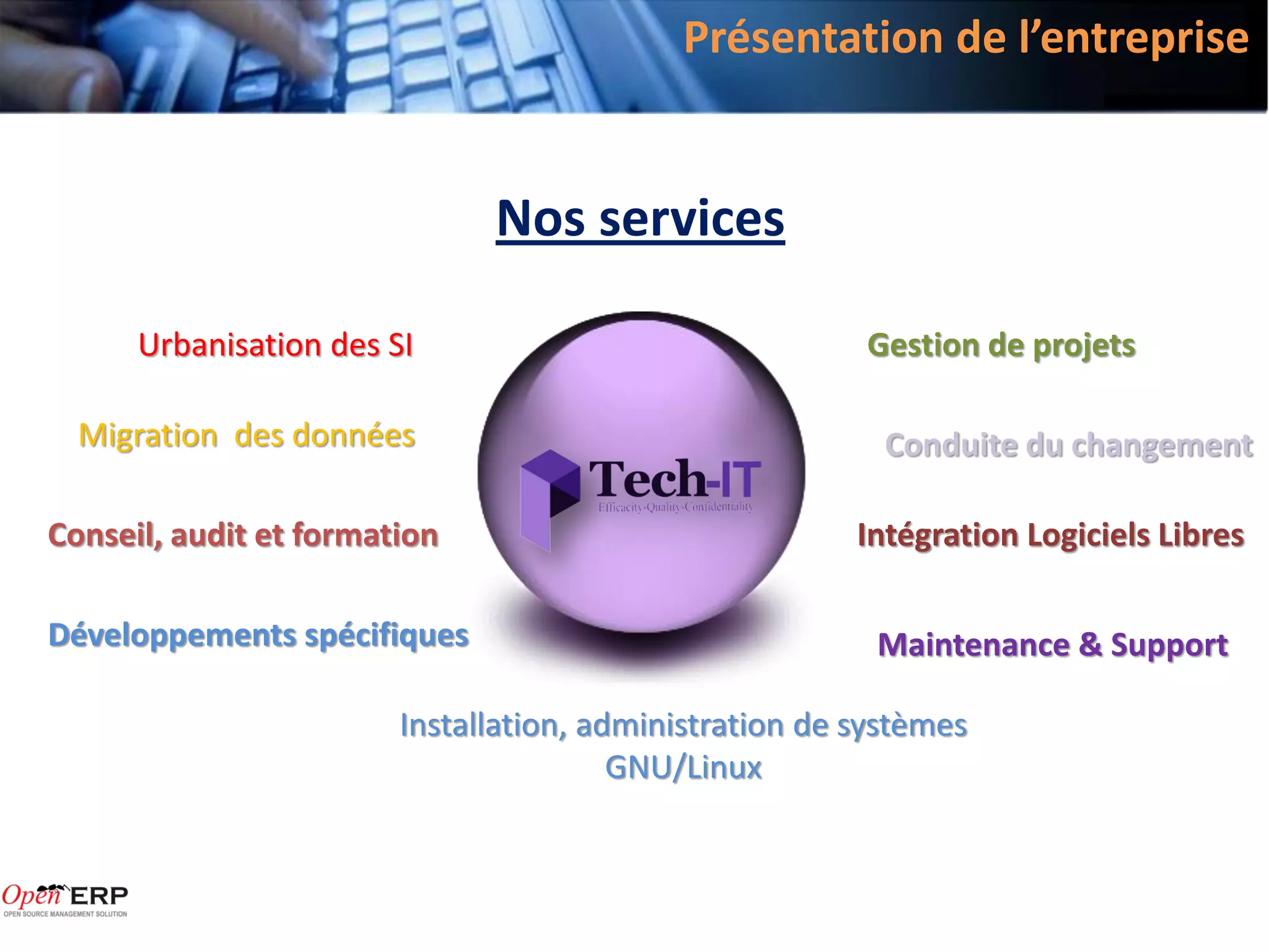 Présentation de l’entreprise


                              Nos services

      Urbanisation des SI                               Gestion de projets

  Migration des données                                   Conduite du changement

Conseil, audit et formation                             Intégration Logiciels Libres

Développements spécifiques                               Maintenance & Support

                        Installation, administration de systèmes
                                        GNU/Linux
 