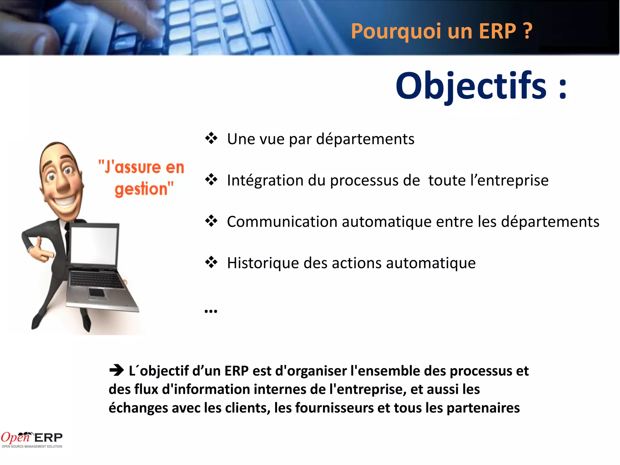 Pourquoi un ERP ?

                                             Objectifs :
                Une vue par départements

                Intégration du processus de toute l’entreprise

                Communication automatique entre les départements

                Historique des actions automatique

               …


 L´objectif d’un ERP est d'organiser l'ensemble des processus et
des flux d'information internes de l'entreprise, et aussi les
échanges avec les clients, les fournisseurs et tous les partenaires
 