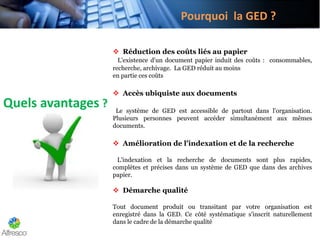 Pourquoi la GED ?
Quels avantages ?
 Réduction des coûts liés au papier
L'existence d'un document papier induit des coûts : consommables,
recherche, archivage. La GED réduit au moins
en partie ces coûts
 Accès ubiquiste aux documents
Le système de GED est accessible de partout dans l'organisation.
Plusieurs personnes peuvent accéder simultanément aux mêmes
documents.
 Amélioration de l'indexation et de la recherche
L'indexation et la recherche de documents sont plus rapides,
complètes et précises dans un système de GED que dans des archives
papier.
 Démarche qualité
Tout document produit ou transitant par votre organisation est
enregistré dans la GED. Ce côté systématique s'inscrit naturellement
dans le cadre de la démarche qualité
 