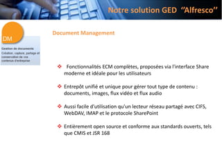 Notre solution GED ‘’Alfresco’’
Document Management
 Fonctionnalités ECM complètes, proposées via l'interface Share
moderne et idéale pour les utilisateurs
 Entrepôt unifié et unique pour gérer tout type de contenu :
documents, images, flux vidéo et flux audio
 Aussi facile d'utilisation qu'un lecteur réseau partagé avec CIFS,
WebDAV, IMAP et le protocole SharePoint
 Entièrement open source et conforme aux standards ouverts, tels
que CMIS et JSR 168
 