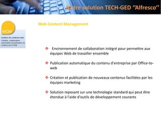 Web Content Management
 Environnement de collaboration intégré pour permettre aux
équipes Web de travailler ensemble
 Publication automatique du contenu d'entreprise par Office-to-
web
 Création et publication de nouveaux contenus facilitées par les
équipes marketing
 Solution reposant sur une technologie standard qui peut être
étendue à l'aide d'outils de développement courants
Notre solution TECH-GED ‘’Alfresco’’
 