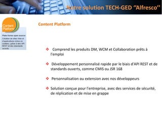 Content Platform
 Comprend les produits DM, WCM et Collaboration prêts à
l'emploi
 Développement personnalisé rapide par le biais d'API REST et de
standards ouverts, comme CMIS ou JSR 168
 Personnalisation ou extension avec nos développeurs
 Solution conçue pour l'entreprise, avec des services de sécurité,
de réplication et de mise en grappe
Notre solution TECH-GED ‘’Alfresco’’
 