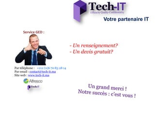Votre partenaire IT
- Un renseignement?
- Un devis gratuit?
Par téléphone : +212 (0)6 70 83 28 14
Par email : contact@tech-it.ma
Site web : www.tech-it.ma
Service GED :
 