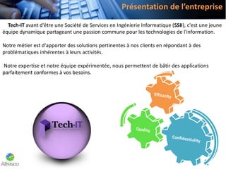 Tech-IT avant d'être une Société de Services en Ingénierie Informatique (SSII), c'est une jeune
équipe dynamique partageant une passion commune pour les technologies de l'information.
Notre métier est d'apporter des solutions pertinentes à nos clients en répondant à des
problématiques inhérentes à leurs activités.
Notre expertise et notre équipe expérimentée, nous permettent de bâtir des applications
parfaitement conformes à vos besoins.
Présentation de l’entreprise
 