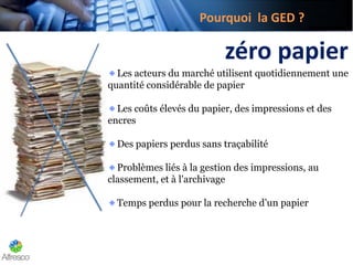 Pourquoi la GED ?
zéro papier
Les acteurs du marché utilisent quotidiennement une
quantité considérable de papier
Les coûts élevés du papier, des impressions et des
encres
Des papiers perdus sans traçabilité
Problèmes liés à la gestion des impressions, au
classement, et à l'archivage
Temps perdus pour la recherche d’un papier
 