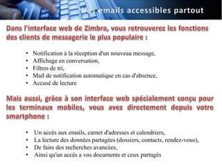 •   Notification à la réception d'un nouveau message,
•   Affichage en conversation,
•   Filtres de tri,
•   Mail de notification automatique en cas d'absence,
•   Accusé de lecture




•   Un accès aux emails, carnet d'adresses et calendriers,
•   La lecture des données partagées (dossiers, contacts, rendez-vous),
•   De faire des recherches avancées,
•   Ainsi qu'un accès a vos documents et ceux partagés
 