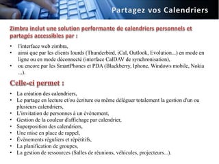 •   l'interface web zimbra,
•   ainsi que par les clients lourds (Thunderbird, iCal, Outlook, Evolution...) en mode en
    ligne ou en mode déconnecté (interface CalDAV de synchronisation),
•   ou encore par les SmartPhones et PDA (Blackberry, Iphone, Windows mobile, Nokia
    ...).


• La création des calendriers,
• Le partage en lecture et/ou écriture ou même déléguer totalement la gestion d'un ou
  plusieurs calendriers,
• L'invitation de personnes à un événement,
• Gestion de la couleur d'affichage par calendrier,
• Superposition des calendriers,
• Une mise en place de rappel,
• Évènements réguliers et répétitifs,
• La planification de groupes,
• La gestion de ressources (Salles de réunions, véhicules, projecteurs...).
 