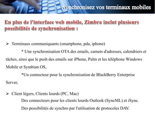  Terminaux communiquants (smartphone, pda, iphone)
          * Une synchronisation OTA des emails, carnets d'adresses, calendriers et
tâches, ainsi que le push des emails sur iPhone, Palm et les téléphone Windows
Mobile et Symbian OS,
          *Un connecteur pour la synchronisation de BlackBerry Enterprise
Server,

 Client légers, Clients lourds (PC, Mac)
          Des connecteurs pour les clients lourds Outlook (SyncML) et iSync.
          Des possibilités de synchro par l'utilisation de protocoles DAV.
 