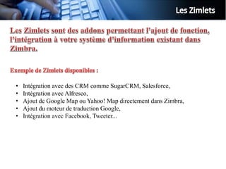 •   Intégration avec des CRM comme SugarCRM, Salesforce,
•   Intégration avec Alfresco,
•   Ajout de Google Map ou Yahoo! Map directement dans Zimbra,
•   Ajout du moteur de traduction Google,
•   Intégration avec Facebook, Tweeter...
 