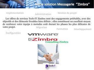 Implémentation               Administration        Gestion de projet

   Les offres de services Tech-IT Zimbra sont des engagements préétablis, avec des
objectifs et des éléments livrables bien définis ; elles constituent un excellent moyen
de renforcer votre équipe à moindre coût durant les phases les plus délicates de
votre projet.                     Migration
                                                     Formation        Développement
   Configuration


                                          Consulting Zimbra
 