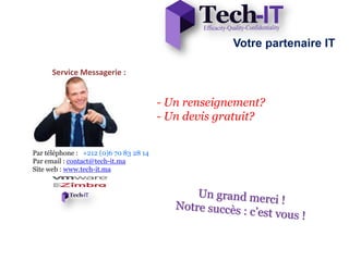 Votre partenaire IT

      Service Messagerie :


                                        - Un renseignement?
                                        - Un devis gratuit?


Par téléphone : +212 (0)6 70 83 28 14
Par email : contact@tech-it.ma
Site web : www.tech-it.ma
 