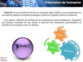 Tech-IT est une Société de Service en Logiciels Libres (SSLL), nous fournissons un
éventail de solutions complètes packagées à partir de Logiciels Libres de référence

   Ces «packs» élaborés sur la base de nos expériences comme intégrateur, répondent
aux besoins essentiels de nos clients et peuvent être facilement personnalisés en
fonction de vos projets et de vos métiers
 