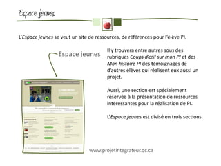 Espace jeunes

L’Espace jeunes se veut un site de ressources, de références pour l’élève PI.

                                        Il y trouvera entre autres sous des
                  Espace jeunes         rubriques Coups d’œil sur mon PI et des
                                        Mon histoire PI des témoignages de
                                        d’autres élèves qui réalisent eux aussi un
                                        projet.

                                        Aussi, une section est spécialement
                                        réservée à la présentation de ressources
                                        intéressantes pour la réalisation de PI.

                                        L’Espace jeunes est divisé en trois sections.




                                www.projetintegrateur.qc.ca
 