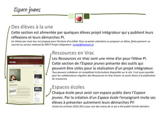 Espace jeunes

Des élèves à la une
Cette section est alimentée par quelques élèves projet intégrateur qui y publient leurs
réflexions et leurs démarches PI.
Un thème par mois leur est proposé pour l’écriture d’un billet. Pour se porter volontaire ou proposer un élève, faites parvenir un
courriel au service national du RÉCIT Projet intégrateur: recitpi@hotmail.ca


                                      Ressources en Vrac
                                      Les Ressources en Vrac sont une mine d’or pour l’élève PI.
                                      Cette section de l’Espace jeunes présente des outils qui
                                      peuvent être utiles pour la réalisation d’un projet intégrateur.
                                      Tous peuvent collaborer en complétant le formulaire disponible sur le site. Il est aussi possible
                                      pour les collaborateurs réguliers des Ressources en Vrac d’avoir un accès direct à la publication
                                      de ressources.


                                      Espaces écoles
                                      Chaque école peut avoir son espace public dans l’Espace
                                      jeunes. Par la création d’un Espace école l’enseignant invite ses
                                      élèves à présenter autrement leurs démarches PI!
                                      Visitez les archives 2010-2011 pour voir des traces de ce qui a été publié l’année dernière.
 