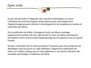 Espace écoles

En plus de permettre l’intégration des nouvelles technologies en classe,
l’utilisation de l’outil des Espaces écoles donne accès à des expériences
d’apprentissage pouvant solliciter le développement de compétences sociales et
culturelles des élèves.

Par la publication de billets, l’enseignant invite ses élèves à partager
publiquement certaines de leurs démarches PI. Ainsi, les élèves participent à
l’émergence d’une communauté d’apprentissage qui les appuiera tout au long de
l’année.

De plus, l’utilisation de cet outil peut devenir l’occasion pour les enseignants de
développer avec les jeunes un code d’éthique à l’égard de la publication de
textes sur le Web, pratique qui les initie également à une bonne utilisation des
nouvelles technologies à l’extérieur de l’école.
 