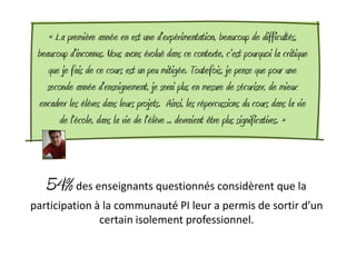 « La première année en est une d'expérimentation, beaucoup de difficultés,
 beaucoup d'inconnus. Nous avons évolué dans ce contexte, c'est pourquoi la critique
    que je fais de ce cours est un peu mitigée. Toutefois, je pense que pour une
    seconde année d'enseignement, je serai plus en mesure de sécuriser, de mieux
 encadrer les élèves dans leurs projets. Ainsi, les répercussions du cours dans la vie
        de l'école, dans la vie de l'élève ... devraient être plus significatives. »



   54% des enseignants questionnés considèrent que la
participation à la communauté PI leur a permis de sortir d’un
               certain isolement professionnel.
 
