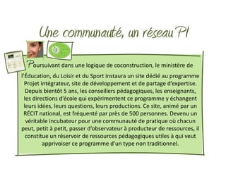 Une communauté, un réseau PI
  Poursuivant dans une logique de coconstruction, le ministère de
l’Éducation, du Loisir et du Sport instaura un site dédié au programme
  Projet intégrateur, site de développement et de partage d’expertise.
   Depuis bientôt 5 ans, les conseillers pédagogiques, les enseignants,
  les directions d’école qui expérimentent ce programme y échangent
  leurs idées, leurs questions, leurs productions. Ce site, animé par un
 RÉCIT national, est fréquenté par près de 500 personnes. Devenu un
   véritable incubateur pour une communauté de pratique où chacun
peut, petit à petit, passer d’observateur à producteur de ressources, il
   constitue un réservoir de ressources pédagogiques utiles à qui veut
          apprivoiser ce programme d’un type non traditionnel.
 