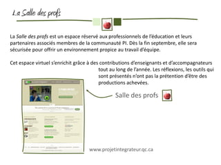 La Salle des profs

La Salle des profs est un espace réservé aux professionnels de l’éducation et leurs
partenaires associés membres de la communauté PI. Dès la fin septembre, elle sera
sécurisée pour offrir un environnement propice au travail d’équipe.

Cet espace virtuel s’enrichit grâce à des contributions d’enseignants et d’accompagnateurs
                                         tout au long de l’année. Les réflexions, les outils qui
                                         sont présentés n’ont pas la prétention d’être des
                                         productions achevées.

                                                 Salle des profs




                                     www.projetintegrateur.qc.ca
 