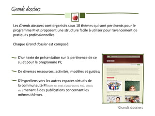 Grands dossiers

 Les Grands dossiers sont organisés sous 10 thèmes qui sont pertinents pour le
 programme PI et proposent une structure facile à utiliser pour l’avancement de
 pratiques professionnelles.

 Chaque Grand dossier est composé:


    D’un texte de présentation sur la pertinence de ce
    sujet pour le programme PI;

    De diverses ressources, activités, modèles et guides;

    D’hyperliens vers les autres espaces virtuels de
    la communauté PI (Salle des profs, Espace jeunes, FAQ, Vidéos,
    etc.) menant à des publications concernant les
    mêmes thèmes.


                                                                     Grands dossiers
 