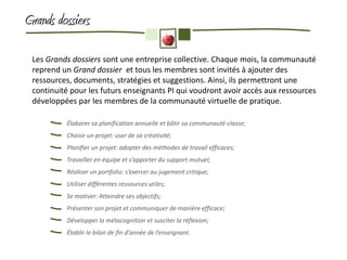 Grands dossiers

 Les Grands dossiers sont une entreprise collective. Chaque mois, la communauté
 reprend un Grand dossier et tous les membres sont invités à ajouter des
 ressources, documents, stratégies et suggestions. Ainsi, ils permettront une
 continuité pour les futurs enseignants PI qui voudront avoir accès aux ressources
 développées par les membres de la communauté virtuelle de pratique.

          Élaborer sa planification annuelle et bâtir sa communauté-classe;
          Choisir un projet: user de sa créativité;
          Planifier un projet: adopter des méthodes de travail efficaces;
          Travailler en équipe et s’apporter du support mutuel;
          Réaliser un portfolio: s’exercer au jugement critique;
          Utiliser différentes ressources utiles;
          Se motiver: Atteindre ses objectifs;
          Présenter son projet et communiquer de manière efficace;
          Développer la métacognition et susciter la réflexion;
          Établir le bilan de fin d’année de l’enseignant.
 