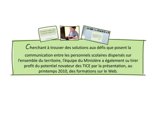 Cherchant à trouver des solutions aux défis que posent la
    communication entre les personnels scolaires dispersés sur
l’ensemble du territoire, l’équipe du Ministère a également su tirer
    profit du potentiel novateur des TICE par la présentation, au
             printemps 2010, des formations sur le Web.
 