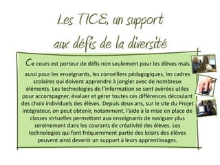 Les TICE, un suppor t
             aux défis de la diversité
 Ce cours est porteur de défis non seulement pour les élèves mais
 aussi pour les enseignants, les conseillers pédagogiques, les cadres
     scolaires qui doivent apprendre à jongler avec de nombreux
  éléments. Les technologies de l’information se sont avérées utiles
pour accompagner, évaluer et gérer toutes ces différences découlant
des choix individuels des élèves. Depuis deux ans, sur le site du Projet
intégrateur, on peut obtenir, notamment, l’aide à la mise en place de
    classes virtuelles permettant aux enseignants de naviguer plus
      sereinement dans les courants de créativité des élèves. Les
   technologies qui font fréquemment partie des loisirs des élèves
       peuvent ainsi devenir un support à leurs apprentissages.
 