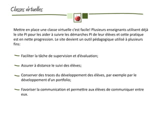 Classes vir tuelles

 Mettre en place une classe virtuelle c’est facile! Plusieurs enseignants utilisent déjà
 le site PI pour les aider à suivre les démarches PI de leur élèves et cette pratique
 est en nette progression. Le site devient un outil pédagogique utilisé à plusieurs
 fins:

      Faciliter la tâche de supervision et d’évaluation;

      Assurer à distance le suivi des élèves;

      Conserver des traces du développement des élèves, par exemple par le
      développement d’un portfolio;

      Favoriser la communication et permettre aux élèves de communiquer entre
      eux.
 