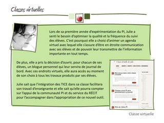 Classes vir tuelles

                          Lors de sa première année d’expérimentation du PI, Julie a
                          senti le besoin d’optimiser la qualité et la fréquence du suivi
                          des élèves. C’est pourquoi elle a choisi d’animer un agenda
                          virtuel avec lequel elle s’assure d’être en étroite communication
                          avec ses élèves et de pouvoir leur transmettre de l’information
                          importante en tout temps.

   De plus, elle a pris la décision d’ouvrir, pour chacun de ses
   élèves, un blogue personnel qui leur servira de journal de
   bord. Avec ces endroits virtuels, elle aura accès au moment
   de son choix à tous les travaux produits par ses élèves.

   Julie sait que l’intégration des TICE dans sa classe facilitera
   son travail d’enseignante et elle sait qu’elle pourra compter
   sur l’appui de la communauté PI et du service du RÉCIT
   pour l’accompagner dans l’appropriation de ce nouvel outil.



                                                                                Classe virtuelle
 