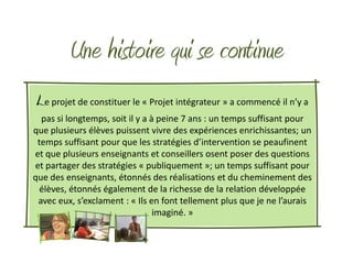 Une histoire qui se continue
Le projet de constituer le « Projet intégrateur » a commencé il n’y a
  pas si longtemps, soit il y a à peine 7 ans : un temps suffisant pour
que plusieurs élèves puissent vivre des expériences enrichissantes; un
 temps suffisant pour que les stratégies d’intervention se peaufinent
et que plusieurs enseignants et conseillers osent poser des questions
et partager des stratégies « publiquement »; un temps suffisant pour
que des enseignants, étonnés des réalisations et du cheminement des
  élèves, étonnés également de la richesse de la relation développée
 avec eux, s’exclament : « Ils en font tellement plus que je ne l’aurais
                                 imaginé. »
 