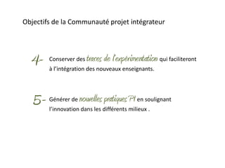 Objectifs de la Communauté projet intégrateur




  4-    Conserver des   traces de l’expérimentation qui faciliteront
        à l’intégration des nouveaux enseignants.




   5-   Générer de   nouvelles pratiques PI en soulignant
        l’innovation dans les différents milieux .
 