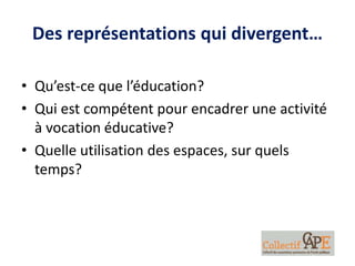 Des représentations qui divergent…
• Qu’est-ce que l’éducation?
• Qui est compétent pour encadrer une activité
à vocation éducative?
• Quelle utilisation des espaces, sur quels
temps?
 